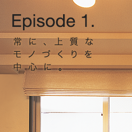 Episode 1. 常に、上質なモノづくりを中心に。