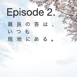 Episode 2. 最良の答は、いつも現地にある。