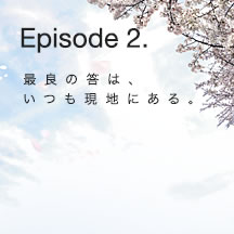 Episode 2. 最良の答は、いつも現地にある。