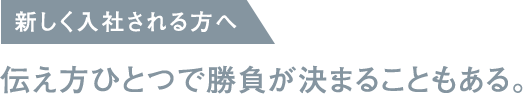 新しく入社される方へ / 伝え方ひとつで勝負が決まることもある。