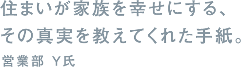 住まいが家族を幸せにする、その真実を教えてくれた手紙。営業部 Y氏
