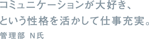 コミュニケーションが大好き、という性格を活かして仕事充実。管理部 N氏