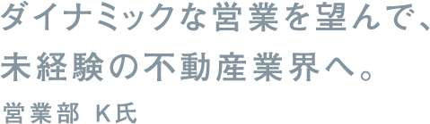 ダイナミックな営業を望んで、未経験の不動産業界へ。営業部 K氏